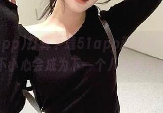打算下载51app新版本？小心，不小心会成为下一个八卦猎手哦！