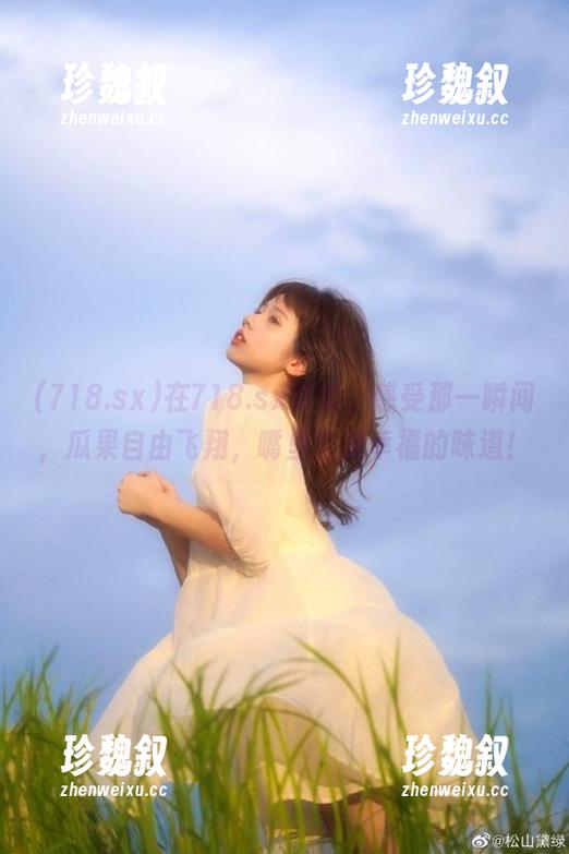 718.sx 在718.sx登录,感受那一瞬间,瓜果自由飞翔,嘴里全是幸福的味道!