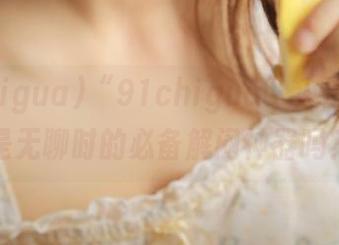 “91chigua”入口，不就是无聊时的必备解闷神器吗？