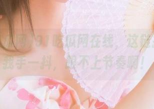 91吃瓜网在线，这链接看得我手一抖，跟不上节奏啊！