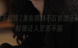 发布黑料不打烊的正能量，好像让人茫然不解