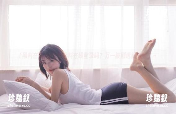 黑料在线 你敢在黑料在线登录吗?万一被剧透就尴尬了~